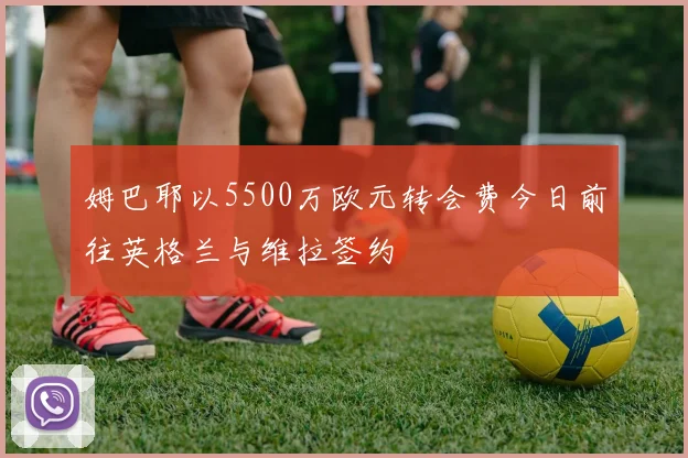 姆巴耶以5500万欧元转会费今日前往英格兰与维拉签约