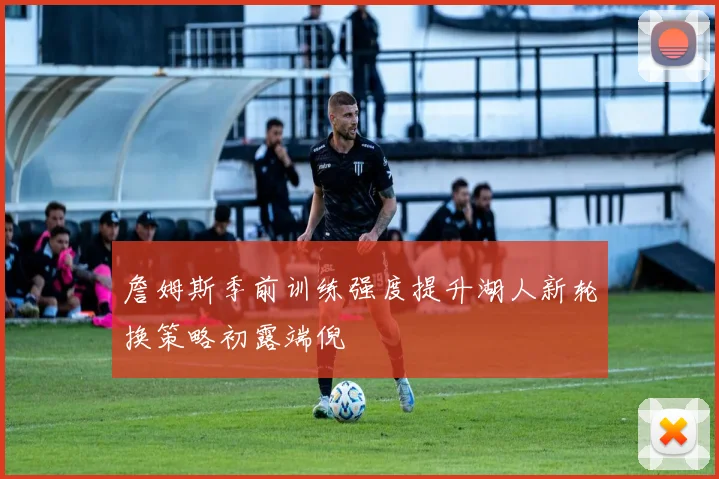 詹姆斯季前训练强度提升湖人新轮换策略初露端倪