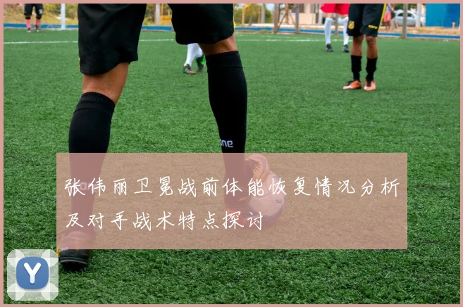 张伟丽卫冕战前体能恢复情况分析及对手战术特点探讨