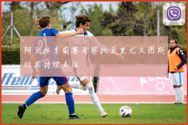 阿莫林季前赛考察托莫里尤文图斯对其持续关注