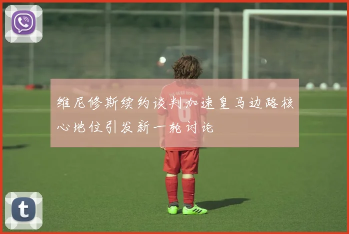 维尼修斯续约谈判加速皇马边路核心地位引发新一轮讨论