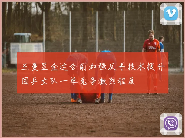 王曼昱全运会前加强反手技术提升国乒女队一单竞争激烈程度