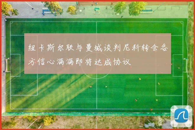 纽卡斯尔联与曼城谈判尼科转会各方信心满满即将达成协议