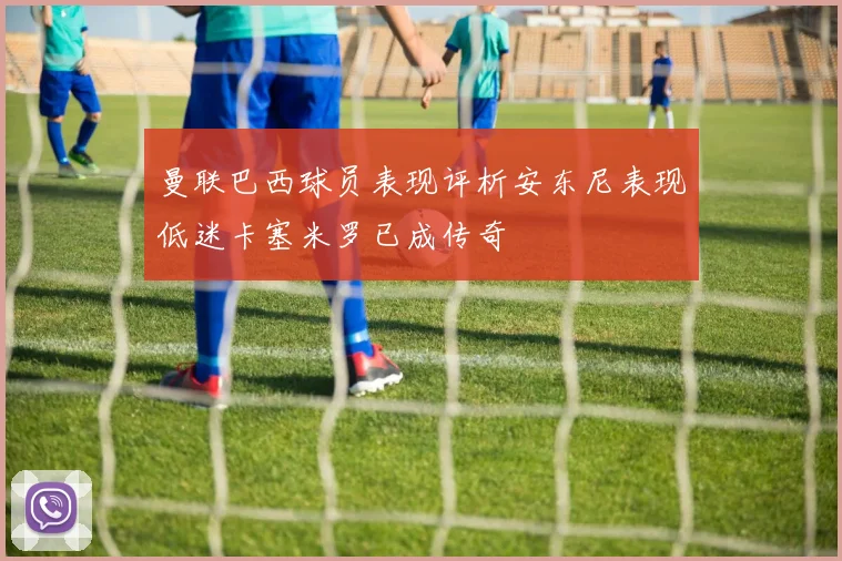 曼联巴西球员表现评析安东尼表现低迷卡塞米罗已成传奇
