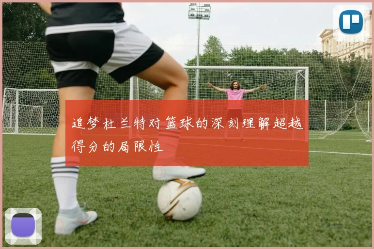 追梦杜兰特对篮球的深刻理解超越得分的局限性