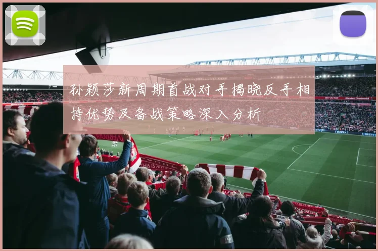 孙颖莎新周期首战对手揭晓反手相持优势及备战策略深入分析