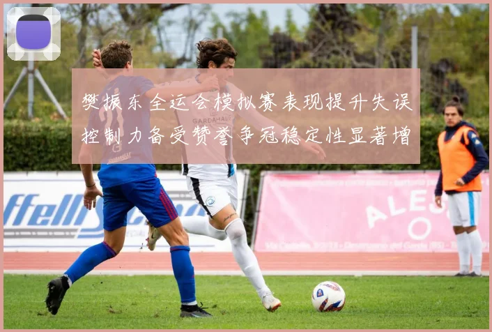 樊振东全运会模拟赛表现提升失误控制力备受赞誉争冠稳定性显著增强
