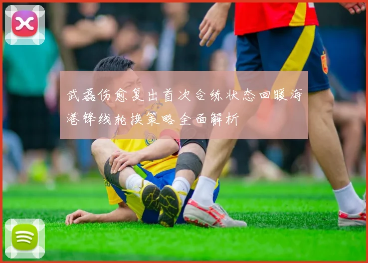 武磊伤愈复出首次合练状态回暖海港锋线轮换策略全面解析