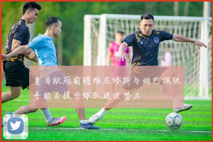 皇马欧冠前瞻维尼修斯与姆巴佩联手能否提升球队进攻潜力