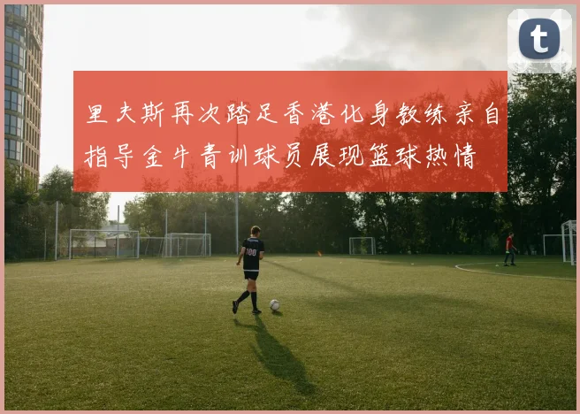 里夫斯再次踏足香港化身教练亲自指导金牛青训球员展现篮球热情
