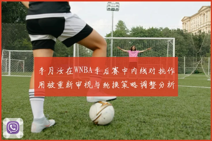 李月汝在WNBA季后赛中内线对抗作用被重新审视与轮换策略调整分析