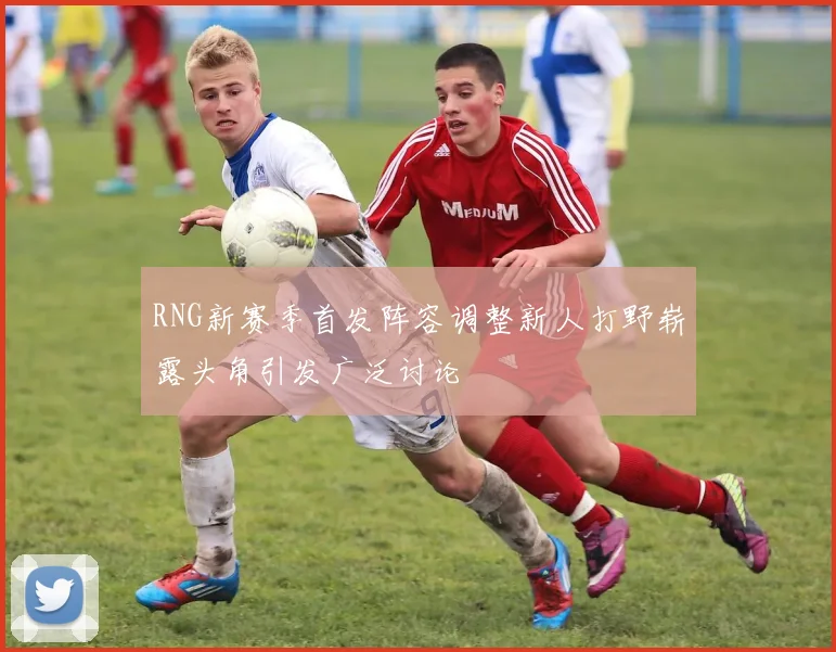 RNG新赛季首发阵容调整新人打野崭露头角引发广泛讨论
