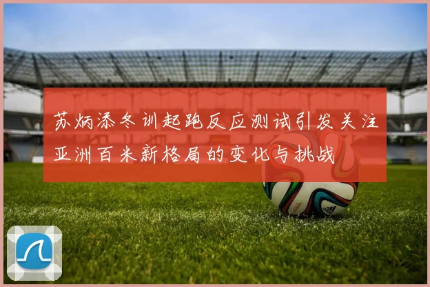 苏炳添冬训起跑反应测试引发关注亚洲百米新格局的变化与挑战