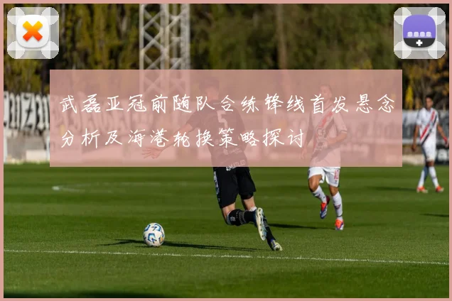 武磊亚冠前随队合练锋线首发悬念分析及海港轮换策略探讨