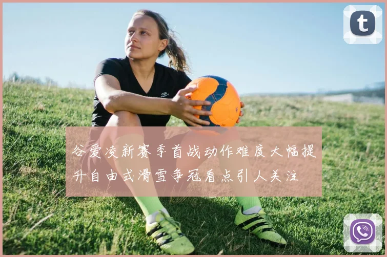 谷爱凌新赛季首战动作难度大幅提升自由式滑雪争冠看点引人关注