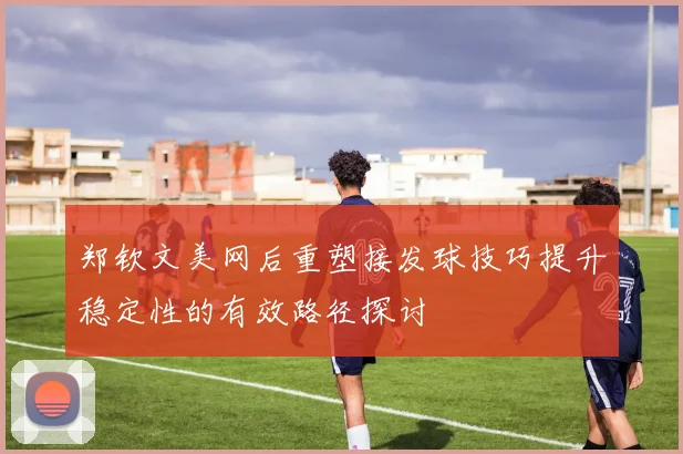 郑钦文美网后重塑接发球技巧提升稳定性的有效路径探讨