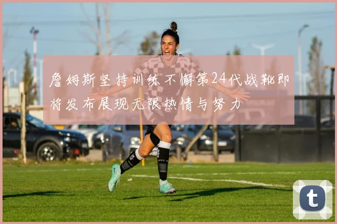 詹姆斯坚持训练不懈第24代战靴即将发布展现无限热情与努力